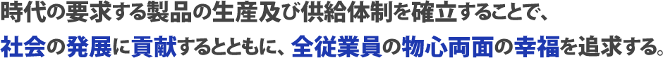 時代の要求する製品の生産及び供給体制を確立することで、社会の発展に貢献するとともに、全従業員の物心両面の幸福を追求する。