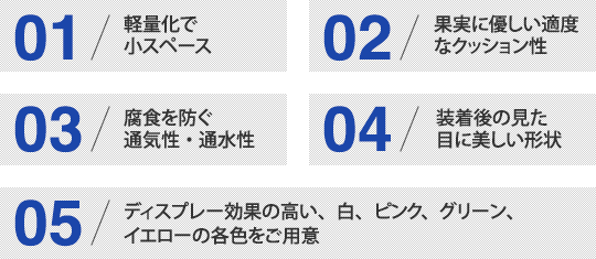 01/軽量化で小スペース　02/果実に優しい適度なクッション性　03/腐食を防ぐ通気性・通水性　04/装着後の見た目に美しい形状　05/ディスプレー効果の高い、白、ピンク、グリーン、イエローの各色をご用意