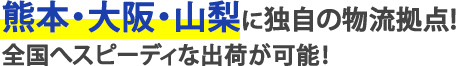 熊本・大阪・山梨に独自の物流拠点!全国へスピーディな出荷が可能！