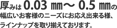 厚みは0.03㎜～0.5㎜の幅広いお客様のニーズにお応え出来る様、ラインナップを取り揃えております。